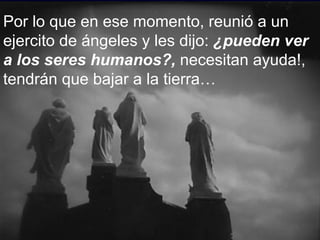 Por lo que en ese momento, reunió a un ejercito de ángeles y les dijo:  ¿pueden ver a los seres humanos?,  necesitan ayuda!, tendrán que bajar a la tierra… 