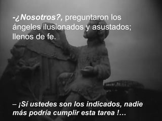 -¿Nosotros?,  preguntaron los ángeles ilusionados y asustados; llenos de fe.   –  ¡Sí ustedes son los indicados, nadie más podría cumplir esta tarea !… 
