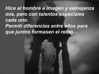 Hice al hombre a imagen y semejanza mía, pero con talentos especiales cada uno.  Permití diferencias entre ellos para que juntos formasen el reino… 