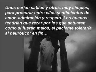 Unos serían sabios y otros, muy simples, para procurar entre ellos sentimientos de amor, admiración y respeto. Los buenos tendrían que rezar por los que actuaran como si fueran malos, el paciente toleraría al neurótico; en fín… 