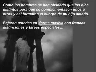Como los hombres se han olvidado que los hice distintos para que se complementasen unos a otros y así formaran el cuerpo de mi hijo amado.  Bajaran ustedes en  forma masiva  con francas distinciones y tareas especiales… 