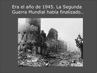Era el año de 1945. La Segunda Guerra Mundial había finalizado… 