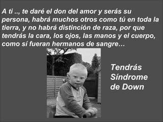 A ti .., te daré el don del amor y serás su persona, habrá muchos otros como tú en toda la tierra, y no habrá distinción de raza, por que tendrás la cara, los ojos, las manos y el cuerpo, como sí fueran hermanos de sangre…  Tendrás Síndrome de Down 