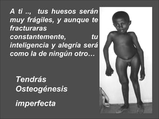 A ti ..,  tus huesos serán muy frágiles, y aunque te fracturaras constantemente, tu inteligencia y alegría será como la de ningún otro… Tendrás Osteog é nesis imperfecta 