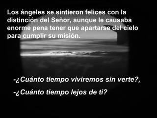 Los ángeles se sintieron felices con la distinción del Señor, aunque le causaba enorme pena tener que apartarse del cielo para cumplir su misión. -¿Cuánto tiempo viviremos sin verte?,  -¿Cuánto tiempo lejos de ti? 