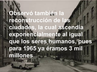 Observó también la reconstrucción de las ciudades, la cual ascendía exponencialmente al igual que los seres humanos, pues para 1965 ya éramos 3 mil millones …   