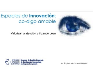 Espacios de innovación:
co-digo amable
Valorizar la atención utilizando Lean
Mª Ángeles Fernández Rodríguez
 