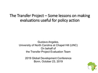 The Transfer Project – Some lessons on making
evaluations useful for policy action
Gustavo Angeles,
University of North Carolina at Chapel Hill (UNC)
On behalf of
the Transfer Project Evaluation Team
2019 Global Development Conference
Bonn, October 23, 2019
 