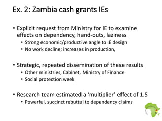 Ex. 2: Zambia cash grants IEs
• Explicit request from Ministry for IE to examine
effects on dependency, hand-outs, lazines...