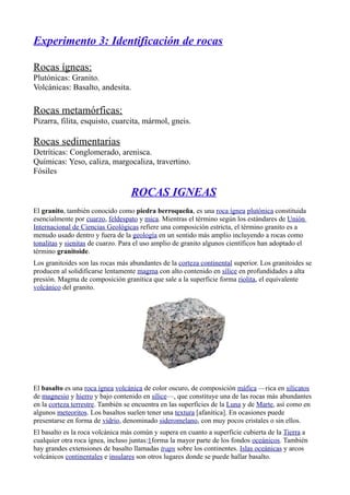 Experimento 3: Identificación de rocas
Rocas ígneas:
Plutónicas: Granito.
Volcánicas: Basalto, andesita.
Rocas metamórficas:
Pizarra, filita, esquisto, cuarcita, mármol, gneis.
Rocas sedimentarias
Detríticas: Conglomerado, arenisca.
Químicas: Yeso, caliza, margocaliza, travertino.
Fósiles
ROCAS IGNEAS
El granito, también conocido como piedra berroqueña, es una roca ígnea plutónica constituida
esencialmente por cuarzo, feldespato y mica. Mientras el término según los estándares de Unión
Internacional de Ciencias Geológicas refiere una composición estricta, el término granito es a
menudo usado dentro y fuera de la geología en un sentido más amplio incluyendo a rocas como
tonalitas y sienitas de cuarzo. Para el uso amplio de granito algunos científicos han adoptado el
término granitoide.
Los granitoides son las rocas más abundantes de la corteza continental superior. Los granitoides se
producen al solidificarse lentamente magma con alto contenido en sílice en profundidades a alta
presión. Magma de composición granítica que sale a la superficie forma riolita, el equivalente
volcánico del granito.
El basalto es una roca ígnea volcánica de color oscuro, de composición máfica —rica en silicatos
de magnesio y hierro y bajo contenido en sílice—, que constituye una de las rocas más abundantes
en la corteza terrestre. También se encuentra en las superficies de la Luna y de Marte, así como en
algunos meteoritos. Los basaltos suelen tener una textura [afanítica]. En ocasiones puede
presentarse en forma de vidrio, denominado sideromelano, con muy pocos cristales o sin ellos.
El basalto es la roca volcánica más común y supera en cuanto a superficie cubierta de la Tierra a
cualquier otra roca ígnea, incluso juntas:1forma la mayor parte de los fondos oceánicos. También
hay grandes extensiones de basalto llamadas traps sobre los continentes. Islas oceánicas y arcos
volcánicos continentales e insulares son otros lugares donde se puede hallar basalto.
 