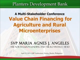 SVP Maria Agnes J. Angeles SME North Luzon Lending and  Micro Finance  Head A Multi-Stakeholder Conference  Value Chain Financing for Agriculture and Rural Microenterprises Planters Development Bank April 12, 2011, LBP Auditorium, Ermita, Manila, Philippines 
