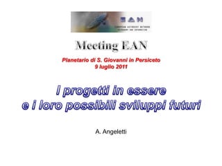Meeting EAN Planetario di S. Giovanni in Persiceto 9 luglio 2011 I progetti in essere  e i loro possibili sviluppi futuri A. Angeletti 