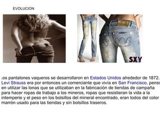 EVOLUCION




Los pantalones vaqueros se desarrollaron en Estados Unidos alrededor de 1872.
Levi Strauss era por entonces ...
