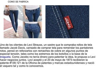 COMO SE FABRICA




Uno de los clientes de Levi Strauss, un sastre que le compraba rollos de tela
llamado Jacob Davis, can...