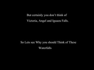 But certainly you don’t think of
Victoria, Angel and Iguazu Falls.
So Lets see Why you should Think of These
Waterfalls
 