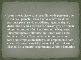  Lo mismo es cierto para los millones de personas que
viven en el planeta Tierra. Como la mayoría de las
personas pasan su vida cotidiana, jugando al golf y
disfrutando de una cerveza con sus amigos, no tienen
ninguna comprensión ni se dan cuenta de que están
"marcados para su eliminación." Viven como si no
hubiera mañana. Pero un día, más temprano que
tarde-su tiempo estará listo y Dios simplemente hará
clic en el mouse celestial y que será el final del asunto.
El ángel de la muerte seguramente vendrá a llamarlos.
 