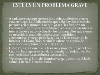  A cada persona que lee esta sinopsis, su destino eterno
está en juego. La Biblia enseña que sólo hay dos clases de
personas en el mundo. Los que ya sea "les importa un
cacahuate" (porque están confiando en sus propias fuerzas
intelectuales y auto rectitud) - frente a aquellos que sienten
su necesidad, están dispuestos a ser humildes y
arrepentirse, y luego pedir la ayuda de Dios creyendo la
historia del Evangelio y recibir la salvación el plan de
redención-aceptarlo por la fe de Dios.
 Usted ve, es por eso que la fe es muy importante para Dios.
Cuando los ángeles se rebelaron perdieron toda su fe. Por
eso, Jesús hizo la asombrosa declaración,
 "Pero cuando el Hijo del hombre venga, ¿encontrará la fe
sobre la tierra?" (Lucas 18:08).
 