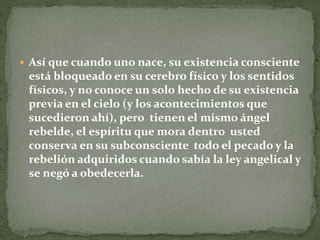  Así que cuando uno nace, su existencia consciente
está bloqueado en su cerebro físico y los sentidos
físicos, y no conoce un solo hecho de su existencia
previa en el cielo (y los acontecimientos que
sucedieron ahí), pero tienen el mismo ángel
rebelde, el espíritu que mora dentro usted
conserva en su subconsciente todo el pecado y la
rebelión adquiridos cuando sabía la ley angelical y
se negó a obedecerla.
 