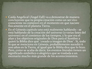  Caída Angelical (Ángel Fall) va a demostrar de manera
concluyente que tu propia creación como un ser vivo
consciente no comenzó en el momento en que naciste
físicamente en el planeta Tierra.
 En el Génesis capitulo uno está realmente hablando - se
está hablando de la creación del universo (o varias fases del
universo) en el comienzo de los tiempos, y lo que era el
plan y los objetivos originales de Dios para el hombre a
quien la Biblia dice que ¨creado a imagen de Dios¨. Sí, todo
lo que se menciona en Génesis, probablemente sucedió 6
000 años en la Tierra, al igual que la Biblia dice que lo hizo.
Pero, como se acaba de decir, los eventos literales tienen un
significado simbólico o alegórico que se traslada a un
escenario mucho más grande de los acontecimientos.
 