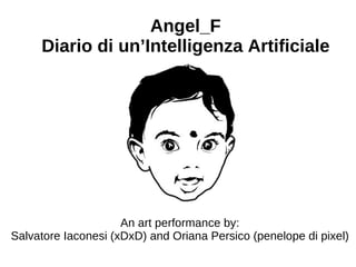 Angel_F
     Diario di un’Intelligenza Artificiale




                     An art performance by:
Salvatore Iaconesi (xDxD) and Oriana Persico (penelope di pixel)
 