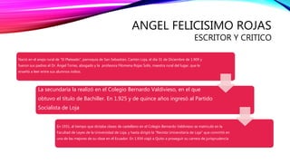 ANGEL FELICISIMO ROJAS
ESCRITOR Y CRITICO
Nació en el anejo rural de "El Plateado", parroquia de San Sebastián, Cantón Loja, el día 31 de Diciembre de 1.909 y
fueron sus padres el Dr. Ángel Torres, abogado y la profesora Filomena Rojas Solís, maestra rural del lugar, que le
enseñó a leer entre sus alumnos indios.
La secundaria la realizó en el Colegio Bernardo Valdivieso, en el que
obtuvo el título de Bachiller. En 1.925 y de quince años ingresó al Partido
Socialista de Loja
En 1931, al tiempo que dictaba clases de castellano en el Colegio Bernardo Valdivieso se matriculó en la
Facultad de Leyes de la Universidad de Loja, y hasta dirigió la "Revista Universitaria de Loja" que convirtió en
una de las mejores de su clase en el Ecuador. En 1.934 viajó a Quito a proseguir su carrera de jurisprudencia
 