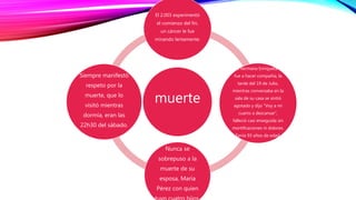 muerte
El 2.003 experimentó
el comienzo del fin,
un cáncer le fue
minando lentamente.
Su hermana Enriqueta le
fue a hacer compañía, la
tarde del 19 de Julio,
mientras conversaba en la
sala de su casa se sintió
agotado y dijo “Voy a mi
cuarto a descansar”,
falleció casi enseguida sin
mortificaciones ni dolores.
Tenía 93 años de edad.
Nunca se
sobrepuso a la
muerte de su
esposa, María
Pérez con quien
Siempre manifestó
respeto por la
muerte, que lo
visitó mientras
dormía, eran las
22h30 del sábado.
 