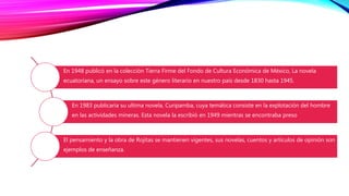 En 1948 publicó en la colección Tierra Firme del Fondo de Cultura Económica de México, La novela
ecuatoriana, un ensayo sobre este género literario en nuestro país desde 1830 hasta 1945.
En 1983 publicaría su ultima novela, Curipamba, cuya temática consiste en la explotación del hombre
en las actividades mineras. Esta novela la escribió en 1949 mientras se encontraba preso
El pensamiento y la obra de Rojitas se mantienen vigentes, sus novelas, cuentos y artículos de opinión son
ejemplos de enseñanza.
 