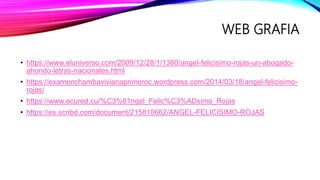 WEB GRAFIA
• https://www.eluniverso.com/2009/12/28/1/1380/angel-felicisimo-rojas-un-abogado-
ahondo-letras-nacionales.html
• https://examenchambavivianaprimeroc.wordpress.com/2014/03/18/angel-felicisimo-
rojas/
• https://www.ecured.cu/%C3%81ngel_Felic%C3%ADsimo_Rojas
• https://es.scribd.com/document/215810662/ANGEL-FELICISIMO-ROJAS
 