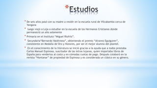 *
* De seis años pasó con su madre a residir en la escuela rural de Vilcabamba cerca de
Yangana
* luego viajó a Loja a estudiar en la escuela de los Hermanos Cristianos donde
permaneció un año solamente
* Primaria en el Instituto “Miguel Riofrío”.
* Secundaria“Bernardo Valdivieso”, obteniendo el premio “Alvarez Eguiguren”,
consistente en Medalla de Oro y Honores, por ser el mejor alumno del plantel.
* En el conocimiento de la literatura se inició gracias a la ayuda que a todos prestaba
Carlos Manuel Espinosa, suscitador de las letras lojanas, quien importaba libros de
España para venderlos al costo y en cómodas cuotas de pago. Después colaboró en la
revista “Hontanar” de propiedad de Espinosa y es considerada un clásico en su género.
 