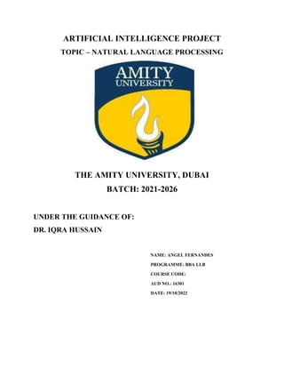 ARTIFICIAL INTELLIGENCE PROJECT
TOPIC – NATURAL LANGUAGE PROCESSING
THE AMITY UNIVERSITY, DUBAI
BATCH: 2021-2026
UNDER THE GUIDANCE OF:
DR. IQRA HUSSAIN
NAME: ANGEL FERNANDES
PROGRAMME: BBA LLB
COURSE CODE:
AUD NO.: 16301
DATE: 19/10/2022
 
