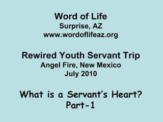 Word of Life
        Surprise, AZ
     www.wordoflifeaz.org

Rewired Youth Servant Trip
    Angel Fire, New Mexico
          July 2010

What is a Servant’s Heart?
          Part-1
 