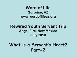 Word of Life
        Surprise, AZ
     www.wordoflifeaz.org

Rewired Youth Servant Trip
    Angel Fire, New Mexico
          July 2010

What is a Servant’s Heart?
          Part-2
 