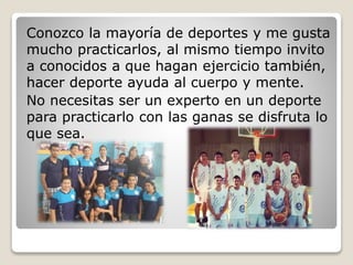 Conozco la mayoría de deportes y me gusta
mucho practicarlos, al mismo tiempo invito
a conocidos a que hagan ejercicio también,
hacer deporte ayuda al cuerpo y mente.
No necesitas ser un experto en un deporte
para practicarlo con las ganas se disfruta lo
que sea.
 