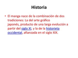 Historia
• El manga nace de la combinación de dos
  tradiciones: La del arte gráfico
  japonés, producto de una larga evolución a
  partir del siglo XI, y la de la historieta
  occidental, afianzada en el siglo XIX.
 