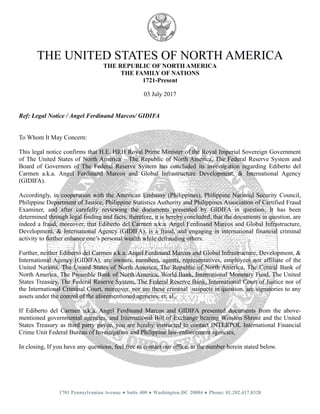 THE UNITED STATES OF NORTH AMERICA
THE REPUBLIC OF NORTH AMERICA
THE FAMILY OF NATIONS
1721-Present
03 July 2017
Ref: Legal Notice / Angel Ferdinand Marcos/ GIDIFA
To Whom It May Concern:
This legal notice confirms that H.E. HRH Royal Prime Minister of the Royal Imperial Sovereign Government
of The United States of North America – The Republic of North America, The Federal Reserve System and
Board of Governors of The Federal Reserve System has concluded its investigation regarding Ediberto del
Carmen a.k.a. Angel Ferdinand Marcos and Global Infrastructure Development, & International Agency
(GIDIFA).
Accordingly, in cooperation with the American Embassy (Philippines), Philippine National Security Council,
Philippine Department of Justice, Philippine Statistics Authority and Philippines Association of Certified Fraud
Examiner, and after carefully reviewing the documents presented by GIDIFA in question, It has been
determined through legal finding and facts, therefore, it is hereby concluded, that the documents in question, are
indeed a fraud, moreover, that Ediberto del Carmen a.k.a. Angel Ferdinand Marcos and Global Infrastructure,
Development, & International Agency (GIDIFA), is a fraud, and engaging in international financial criminal
activity to further enhance one’s personal wealth while defrauding others.
Further, neither Ediberto del Carmen a.k.a. Angel Ferdinand Marcos and Global Infrastructure, Development, &
International Agency (GIDIFA), are owners, members, agents, representatives, employees nor affiliate of the
United Nations, The United States of North America, The Republic of North America, The Central Bank of
North America, The Preamble Bank of North America, World Bank, International Monetary Fund, The United
States Treasury, The Federal Reserve System, The Federal Reserve Bank, International Court of Justice nor of
the International Criminal Court, moreover, nor are these criminal suspects in question, are signatories to any
assets under the control of the aforementioned agencies, et. al..
If Ediberto del Carmen a.k.a. Angel Ferdinand Marcos and GIDIFA presented documents from the above-
mentioned governmental agencies, and International Bill of Exchange bearing Winston Shrout and the United
States Treasury as third party payee, you are hereby instructed to contact INTERPOL International Financial
Crime Unit Federal Bureau of Investigation and Philippine law-enforcement agencies,
In closing, If you have any questions, feel free to contact our office, at the number herein stated below.
1701 Pennsylvanian Avenue ● Suite 400 ● Washington DC 20004 ● Phone: 01.202.417.8328
 