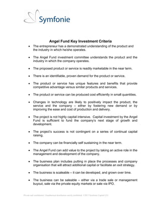 Private and confidential. Unauthorised distribution strictly prohibited. ©2013 Symfonie Capital LLC
Angel Fund Key Investment Factors
 The entrepreneur has a demonstrated understanding of the product and
the industry in which he/she operates.
 The Angel Fund investment committee understands the product and the
industry in which the company operates.
 The proposed product or service is readily marketable in the near term.
 There is an identifiable, proven demand for the product or service.
 The product or service has unique features and benefits that provide
competitive advantage versus similar products and services.
 The product or service can be produced cost efficiently in small quantities.
 Changes in technology are likely to positively impact the product, the
service and the company – either by fostering new demand or by
improving the ease and cost of production and delivery.
 The project is not highly capital intensive. Capital investment by the Angel
Fund is sufficient to fund the company’s next stage of growth and
development.
 The project’s success is not contingent on a series of continual capital
raising.
 The company can be financially self sustaining in the near term.
 The Angel Fund can add value to the project by taking an active role in the
management and development of the company.
 The business plan includes putting in place the processes and company
organisation that will attract additional capital or facilitate an exit strategy.
 A clearly identifiable roadmap to an exit within 5 years must be in place.
 The business is scaleable – it can be developed, and grown over time.
 