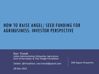 HOW TO RAISE ANGEL/ SEED FUNDING FOR
AGRIBUSINESS: INVESTOR PERSPECTIVE
Ravi Trivedi
Indian Administrative Fellowship, Agriculture
Govt of Karnataka, & The/ Nudge Foundation
Twitter: @trivediravi, ravi.trivedi@gmail.com
28-Nov-2021
360 degree Perspective
 