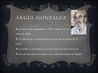 ángel González(Oviedo, 6 de septiembre de 1925 – Madrid, 12 de enero de 2008)Su infancia se vio fuertemente marcada por la muerte de su padreSu familia se descompuso a consecuencia de la Guerra CivilEstudió Derecho en Oviedo y más tarde Periodismo en Madrid