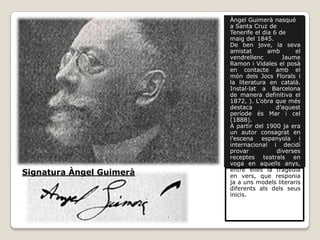 Àngel Guimerà nasqué
                          a Santa Cruz de
                          Tenerife el dia 6 de
                          maig del 1845.
                          De ben jove, la seva
                          amistat       amb      el
                          vendrellenc        Jaume
                          Ramon i Vidales el posà
                          en contacte amb el
                          món dels Jocs Florals i
                          la literatura en català.
                          Instal·lat a Barcelona
                          de manera definitiva el
                          1872, ). L’obra que més
                          destaca          d’aquest
                          període és Mar i cel
                          (1888).
                          A partir del 1900 ja era
                          un autor consagrat en
                          l’escena espanyola i
                          internacional i decidí
                          provar           diverses
                          receptes teatrals en
                          voga en aquells anys,
                          entre elles la tragèdia
Signatura Àngel Guimerà   en vers, que responia
                          ja a uns models literaris
                          diferents als dels seus
                          inicis.
 