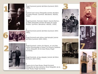 1
Àngel Guimerà [extret del llibre Guimerà 1845-
1995].

2
Guimerè als 8 anys [fotografia extreta del llibre
de Josep Miracle: Guimerà. Barcelona: AEDOS,
1958].

3
Àngel Guimerà, Francesc Ubach i Jaume Ramon,
el 1868 [fotografia extreta del llibre de Josep
Miracle: Guimerà. Barcelona: AEDOS, 1958].


4
Àngel Guimerà [extret del llibre Guimerà 1845-
1995].

5
Àngel Guimerà amb altres intel·lectuals [extret
del llibre Guimerà 1845-1995].


6
Àngel Guimerà i actors de l'època, en una foto
record d'homenatge a l'autor [La Escena Catalana
- Arxiu fotogràfic de la Casa Museu Àngel
Guimerà].


7
Àngel Guimerà, al seu despatx [extret del llibre
Guimerà 1845-1995].


8
Façana de la Casa Museu Àngel Guimerà
[fotografia de Joan Güixens, Arxiu fotogràfic de la
Casa Museu Àngel Guimerà]
 