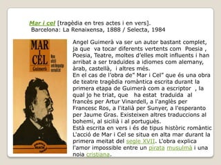 Mar i cel [tragèdia en tres actes i en vers].
Barcelona: La Renaixensa, 1888 / Selecta, 1984

              Angel Guimerà va ser un autor bastant complet,
              ja que va tocar diferents vertents com Poesia ,
              Poesia, Teatre, moltes d’elles molt influents i han
              arribat a ser traduïdes a idiomes com alemany,
              àrab, castellà, i altres més.
              En el cas de l’obra de” Mar i Cel” que és una obra
              de teatre tragèdia romàntica escrita durant la
              primera etapa de Guimerà com a escriptor , la
              qual jo he triat, que ha estat traduïda al
              francès per Artur Vinardell, a l'anglès per
              Francesc Ros, a l'italià per Sunyer, a l'esperanto
              per Jaume Gras. Existeixen altres traduccions al
              bohemi, al sicilià i al portuguès.
              Està escrita en vers i és de tipus històric romàntic
              L'acció de Mar i Cel se situa en alta mar durant la
              primera meitat del segle XVII. L'obra explica
              l'amor impossible entre un pirata musulmà i una
              noia cristiana.
 
