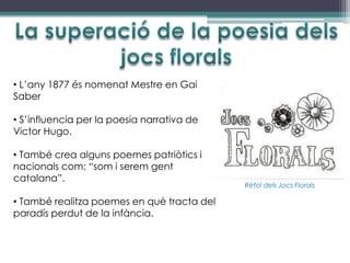 • L’any 1877 és nomenat Mestre en Gai
Saber

• S’influencia per la poesia narrativa de
Victor Hugo.

• També crea alguns poemes patriòtics i
nacionals com: “som i serem gent
catalana”.
                                            Rètol dels Jocs Florals

• També realitza poemes en què tracta del
paradís perdut de la infància.
 