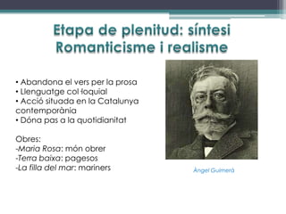• Abandona el vers per la prosa
• Llenguatge col·loquial
• Acció situada en la Catalunya
contemporània
• Dóna pas a la quotidianitat

Obres:
-Maria Rosa: món obrer
-Terra baixa: pagesos
-La filla del mar: mariners       Àngel Guimerà
 
