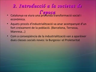 2. Introducció a la societat de2. Introducció a la societat de
l’epocal’epoca• Catalunya va viura una profunda transformació social i
económica.
• Aquets procés d'industrialització va anar acompanyat d’un
fort creixament de la població. (Barcelona, Terrassa,
Manresa...)
• Com a conseqüència de la industrialització van a aparèixer
dues classes socials noves: la Burgesia i el Proletaritat
 