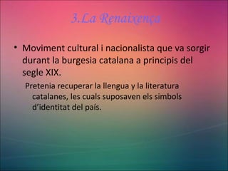 3.La Renaixença
• Moviment cultural i nacionalista que va sorgir
durant la burgesia catalana a principis del
segle XIX.
Pretenia recuperar la llengua y la literatura
catalanes, les cuals suposaven els simbols
d’identitat del país.
 