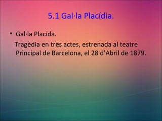 5.1 Gal·la Placídia.
• Gal·la Placída.
Tragèdia en tres actes, estrenada al teatre
Principal de Barcelona, el 28 d’Abril de 1879.
 
