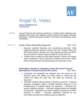 AV
Angel G. Velez
angel.g.velez@gmail.com
787-406-6343
Objective Licensed Chemist with extensive experience in Quality Control, laboratory test,
analytical data review and validation protocol approval and quality assurance
laboratories. Experienced people manager in the areas of manufacturing, quality
and facilities. .
Experience Cemex, Ponce, Puerto Rico Supervisor 2009 - 2016
 Supervise analytical laboratory and manufacturing personnel. Verify
analytical testing and results for Cement and Lime.▪ Prepare DACO and
MAC report monthly.▪ Develop and revise analytical procedure and SOP’s
according ASTM. ▪ Prepare analysis certified for Cement and Lime.
 Prepare report of safety and give safety trainings.▪ Prepare risk analysis
tasks of employees.▪ Visit our clients for complaints and services.▪ Attend
staff meeting and present monthly laboratory and production results.
Bristol-Myers Squibb Co., Mayagüez, Puerto Rico Senior Chemist
(Raw Material, Finished Product & HPLC Area) 1991- 2008
 Coordinated and distributed the analytical task and training for the
laboratory group with reliable and timely results to comply with QC
material due dates and cycle time, and assist the Chemistry Lab
Supervisor.
 Reviewed analytical data generated by laboratory personnel. ▪ Prepared
laboratory investigation reports.▪ Assisted laboratory personnel on the
troubleshooting of analytical testing and equipment.   ▪ Reviewed and
approve validation protocols. ▪ Performed analytical testing and validated
new products. ▪ Developed and revised analytical procedures and SOP’s
according to cGMP’s.   ▪ Executed qualification protocols for new
instruments and performed analytical equipment calibration.
 