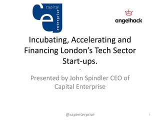 Incubating, Accelerating and
Financing London’s Tech Sector
Start-ups.
.
Presented by John Spindler CEO of
Capital Enterprise
1@capenterprise
 