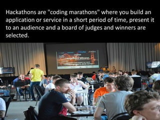 Hackathons are "coding marathons" where you build an
application or service in a short period of time, present it
to an audience and a board of judges and winners are
selected.
 