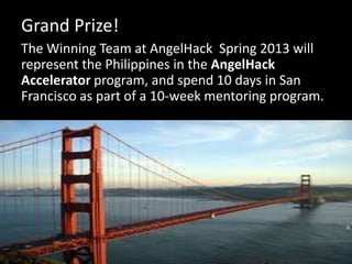 Grand Prize!
The Winning Team at AngelHack Spring 2013 will
represent the Philippines in the AngelHack
Accelerator program, and spend 10 days in San
Francisco as part of a 10-week mentoring program.
 